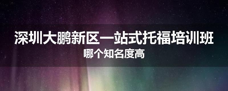 深圳大鹏新区一站式托福培训班哪个知名度高