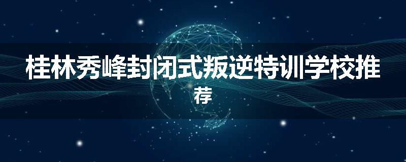 桂林秀峰封闭式叛逆特训学校推荐