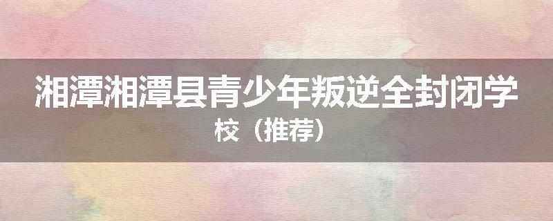 湘潭湘潭县青少年叛逆全封闭学校（推荐）