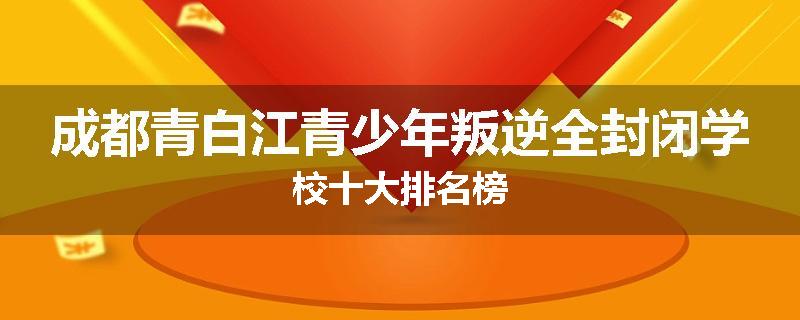 成都青白江青少年叛逆全封闭学校十大排名榜