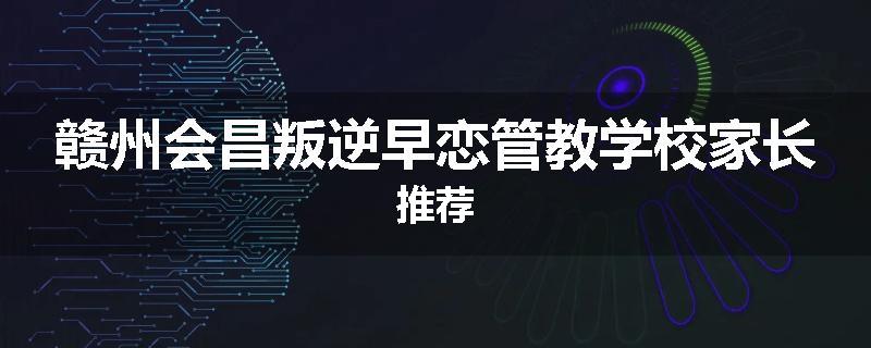 赣州会昌叛逆早恋管教学校家长推荐