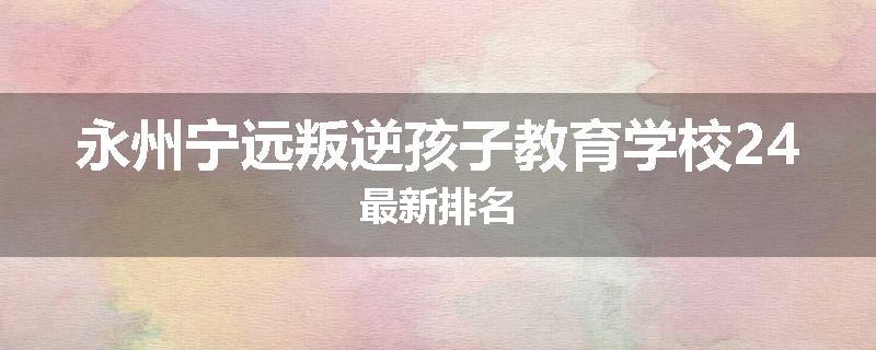 永州宁远叛逆孩子教育学校24最新排名