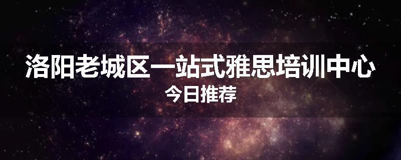 洛阳老城区一站式雅思培训中心今日推荐