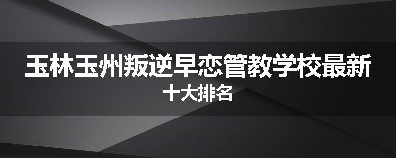 玉林玉州叛逆早恋管教学校最新十大排名