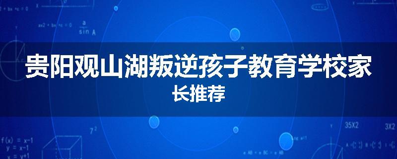 贵阳观山湖叛逆孩子教育学校家长推荐