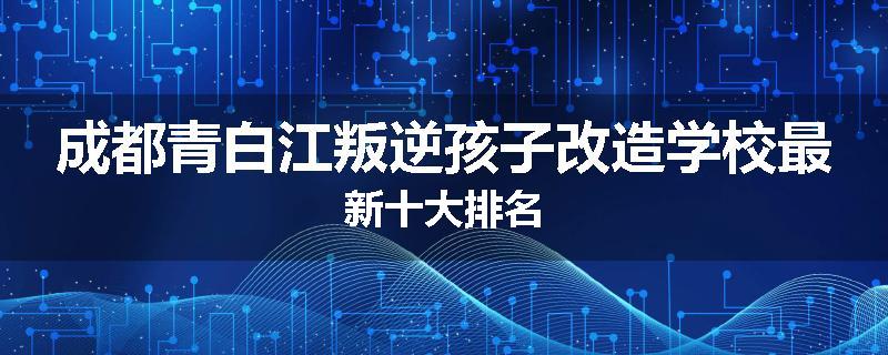 成都青白江叛逆孩子改造学校最新十大排名