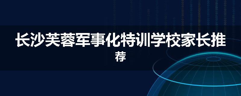 长沙芙蓉军事化特训学校家长推荐