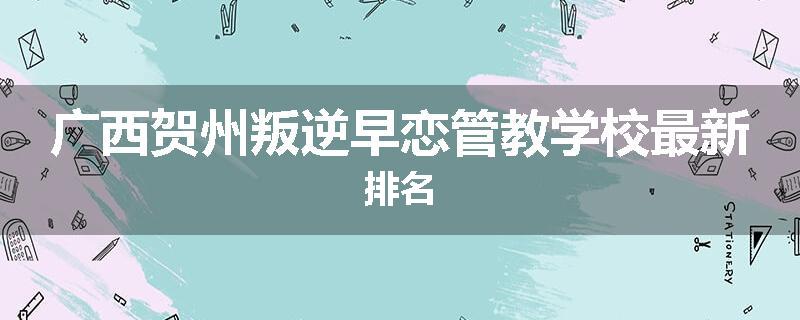 广西贺州叛逆早恋管教学校最新排名