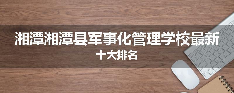 湘潭湘潭县军事化管理学校最新十大排名