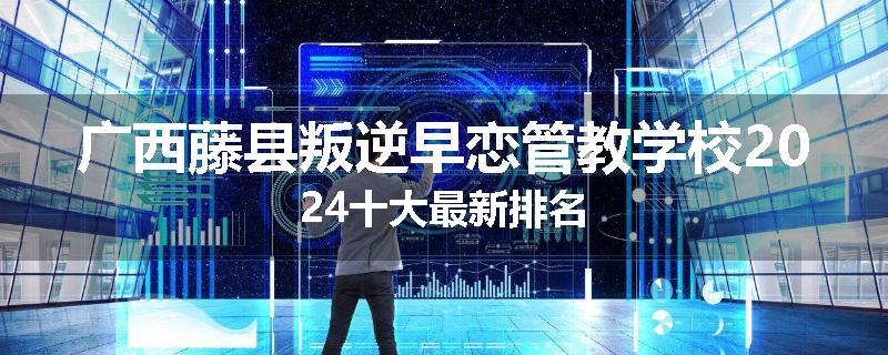 广西藤县叛逆早恋管教学校2024十大最新排名