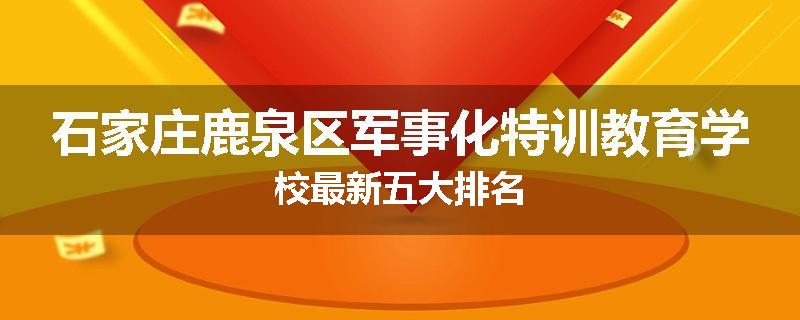 石家庄鹿泉区军事化特训教育学校最新五大排名