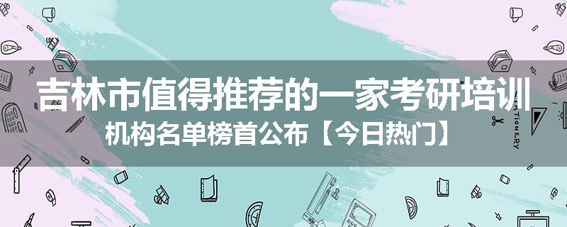 吉林市值得推荐的一家考研培训机构名单榜首公布【今日热门】