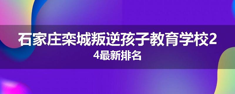 石家庄栾城叛逆孩子教育学校24最新排名