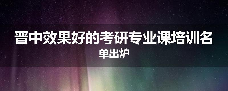 晋中效果好的考研专业课培训名单出炉