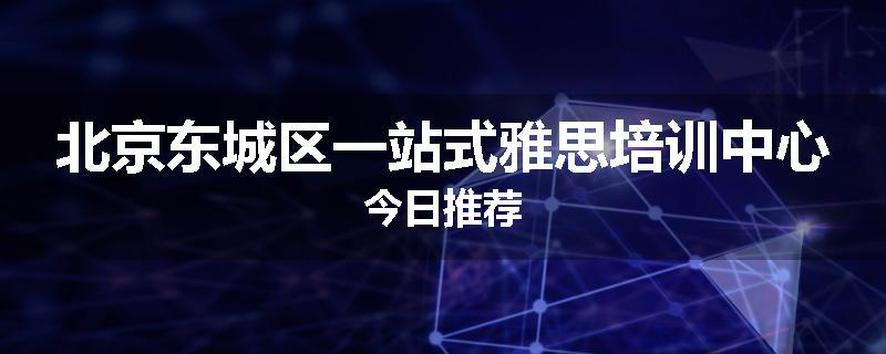 北京东城区一站式雅思培训中心今日推荐