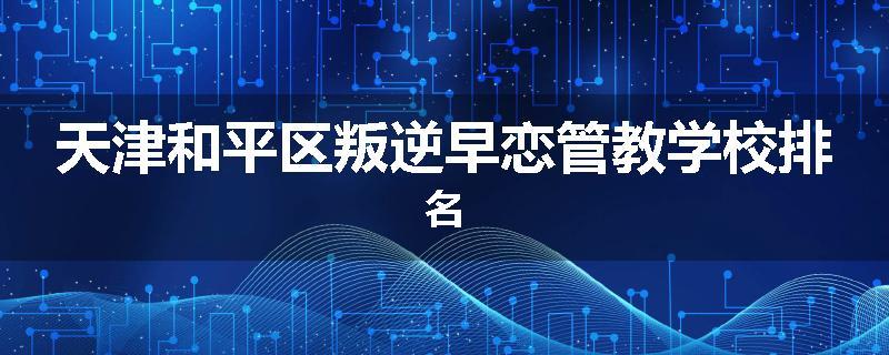 天津和平区叛逆早恋管教学校排名