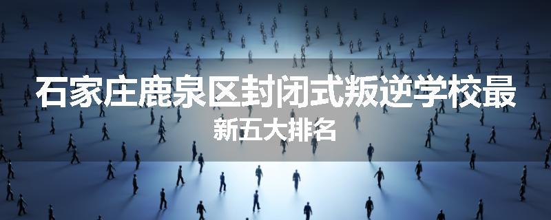 石家庄鹿泉区封闭式叛逆学校最新五大排名