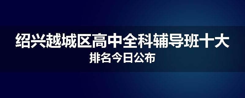 绍兴越城区高中全科辅导班十大排名今日公布