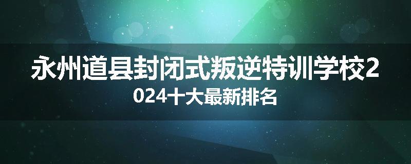 永州道县封闭式叛逆特训学校2024十大最新排名