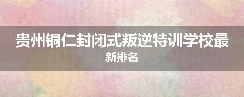 贵州铜仁封闭式叛逆特训学校最新排名