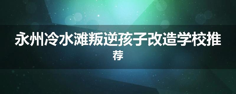 永州冷水滩叛逆孩子改造学校推荐