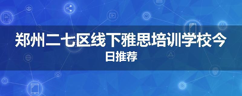 郑州二七区线下雅思培训学校今日推荐