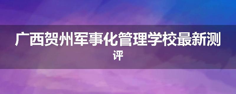 广西贺州军事化管理学校最新测评