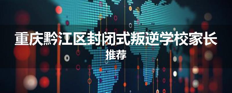 重庆黔江区封闭式叛逆学校家长推荐