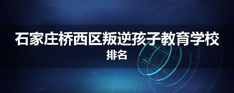 石家庄桥西区叛逆孩子教育学校排名