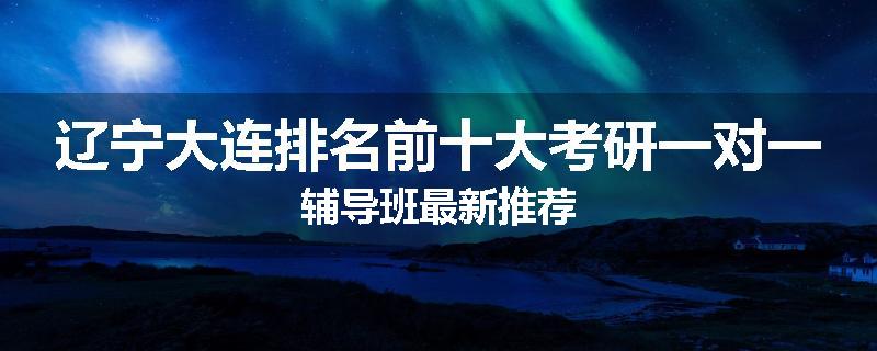 辽宁大连排名前十大考研一对一辅导班最新推荐