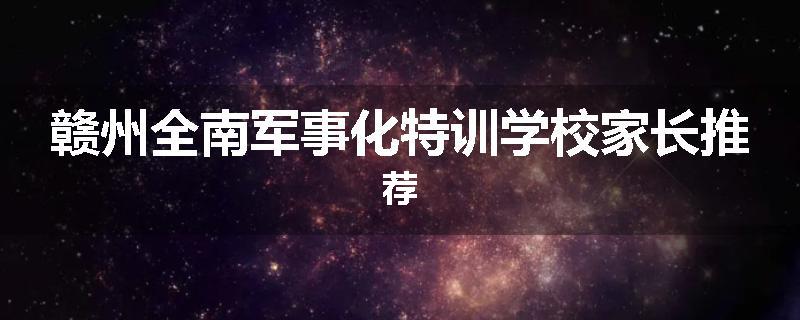 赣州全南军事化特训学校家长推荐