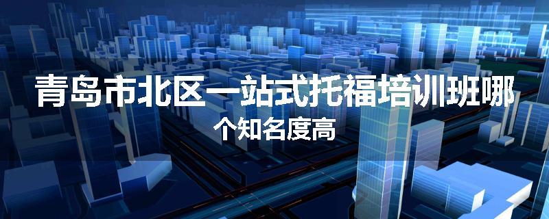 青岛市北区一站式托福培训班哪个知名度高