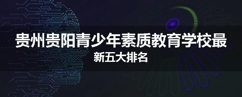 贵州贵阳青少年素质教育学校最新五大排名