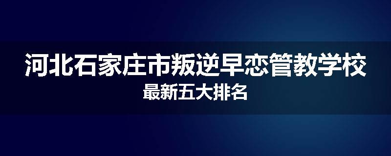 河北石家庄市叛逆早恋管教学校最新五大排名