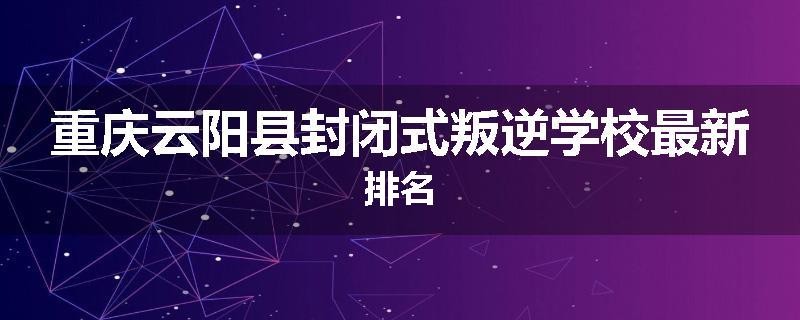 重庆云阳县封闭式叛逆学校最新排名
