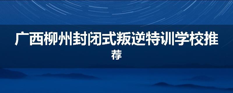 广西柳州封闭式叛逆特训学校推荐
