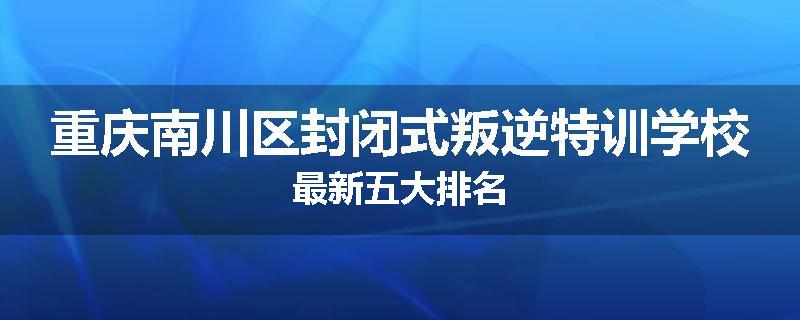 重庆南川区封闭式叛逆特训学校最新五大排名