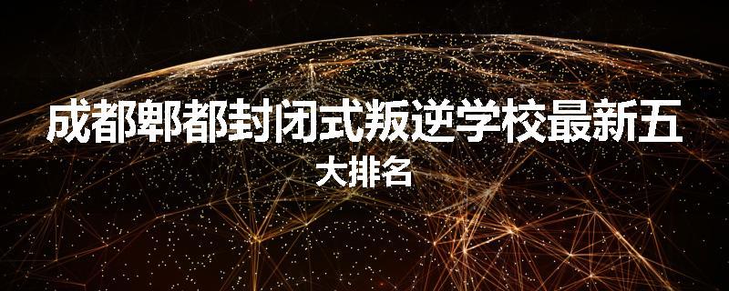 成都郫都封闭式叛逆学校最新五大排名