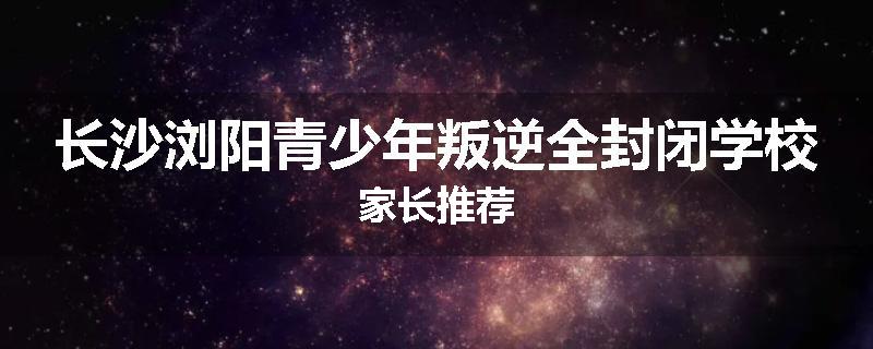 长沙浏阳青少年叛逆全封闭学校家长推荐