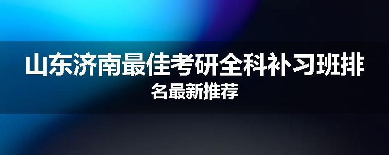 山东济南最佳考研全科补习班排名最新推荐