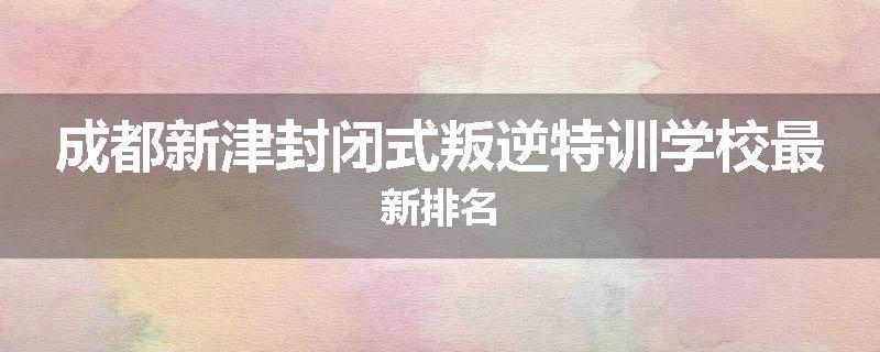 成都新津封闭式叛逆特训学校最新排名