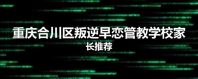 重庆合川区叛逆早恋管教学校家长推荐