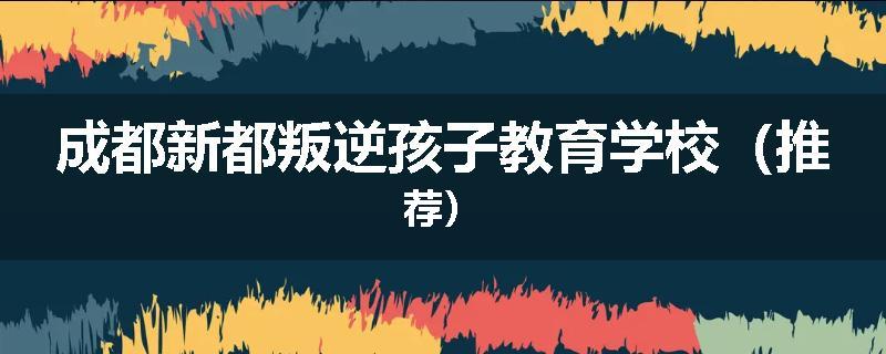 成都新都叛逆孩子教育学校（推荐）