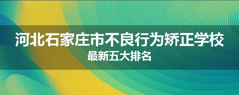 河北石家庄市不良行为矫正学校最新五大排名