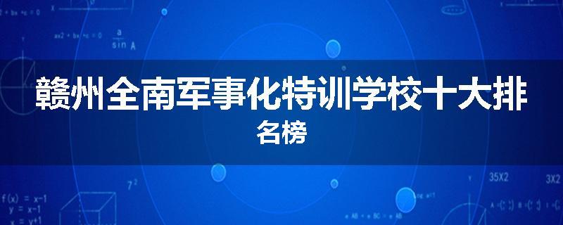 赣州全南军事化特训学校十大排名榜