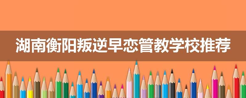 湖南衡阳叛逆早恋管教学校推荐