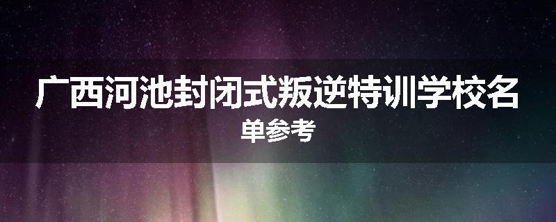 广西河池封闭式叛逆特训学校名单参考