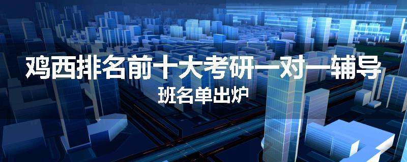 鸡西排名前十大考研一对一辅导班名单出炉