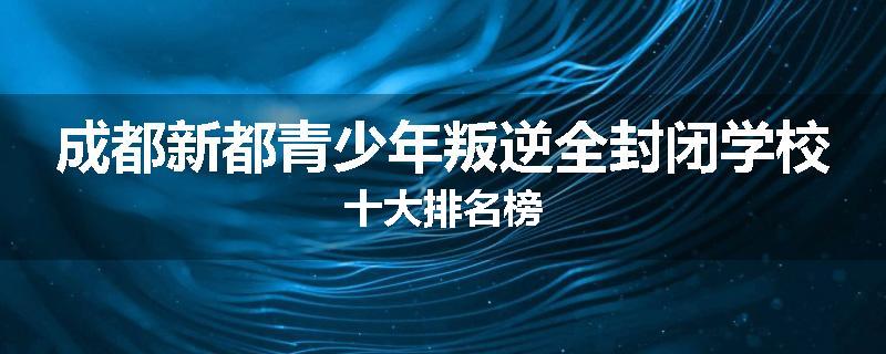 成都新都青少年叛逆全封闭学校十大排名榜