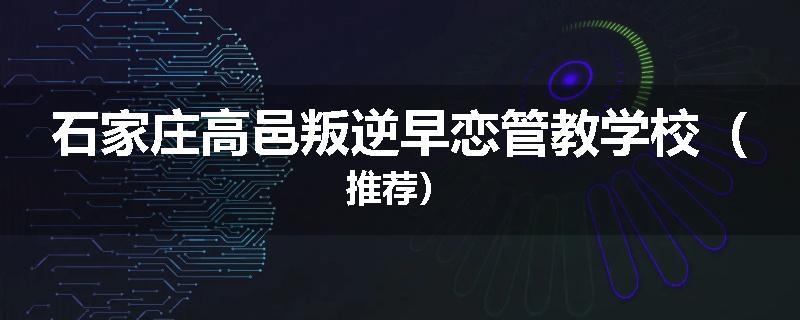 石家庄高邑叛逆早恋管教学校（推荐）